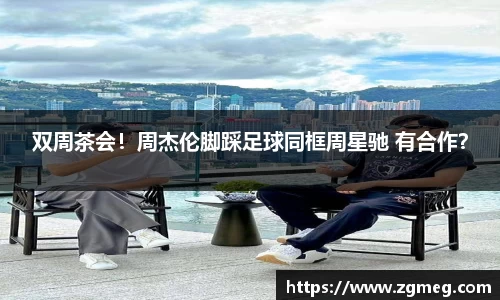 LEwin乐玩：双周茶会！周杰伦脚踩足球同框周星驰 有合作？
